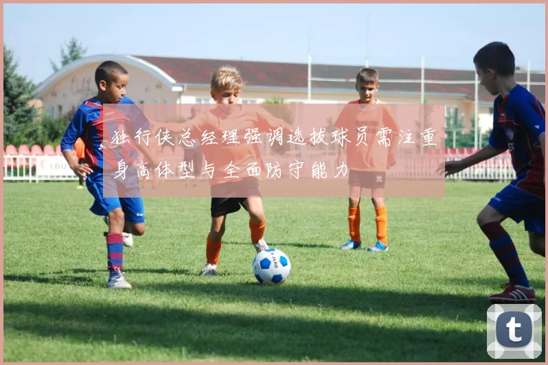 独行侠总经理强调选拔球员需注重身高体型与全面防守能力