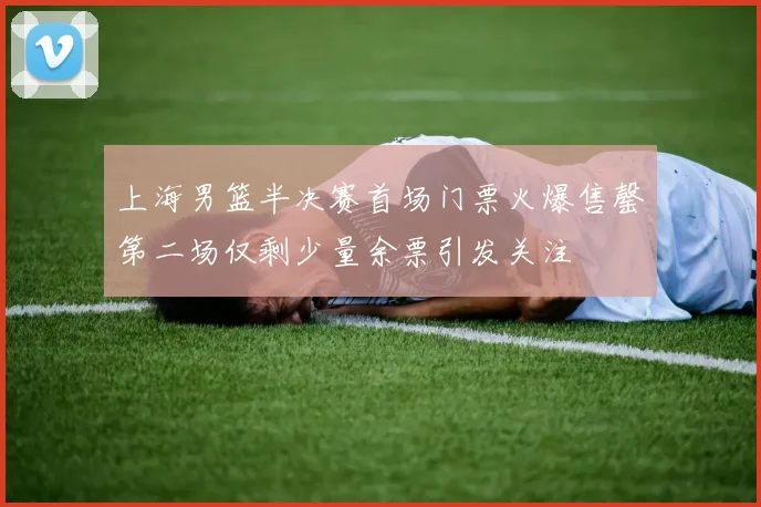 上海男篮半决赛首场门票火爆售罄第二场仅剩少量余票引发关注