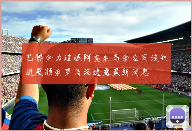 巴黎全力追逐阿克利乌舍合同谈判进展顺利罗马诺透露最新消息