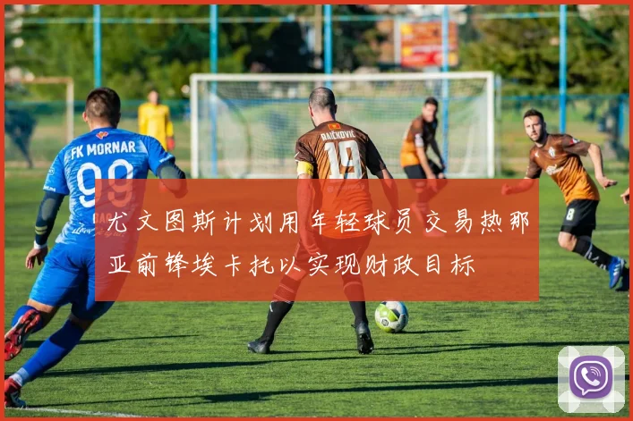 尤文图斯计划用年轻球员交易热那亚前锋埃卡托以实现财政目标