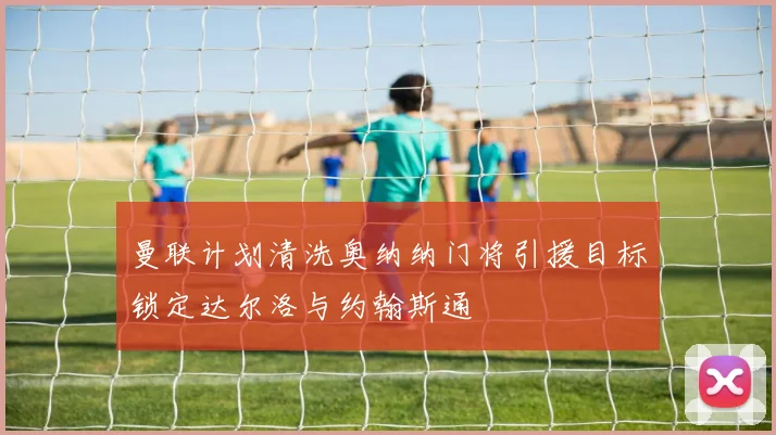 曼联计划清洗奥纳纳门将引援目标锁定达尔洛与约翰斯通