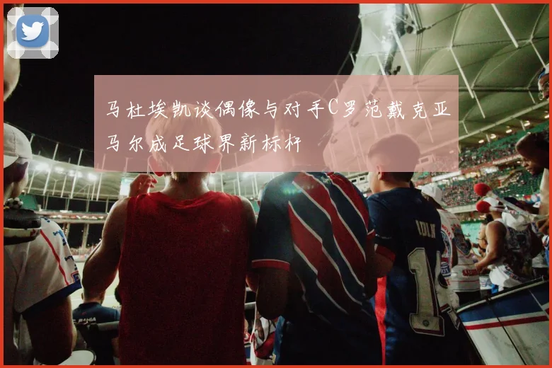 马杜埃凯谈偶像与对手C罗范戴克亚马尔成足球界新标杆