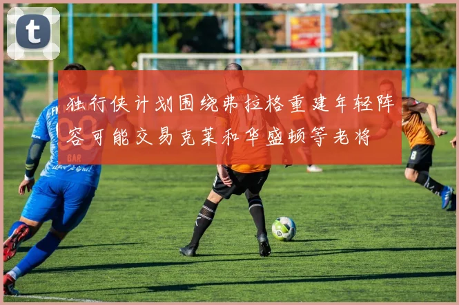 独行侠计划围绕弗拉格重建年轻阵容可能交易克莱和华盛顿等老将