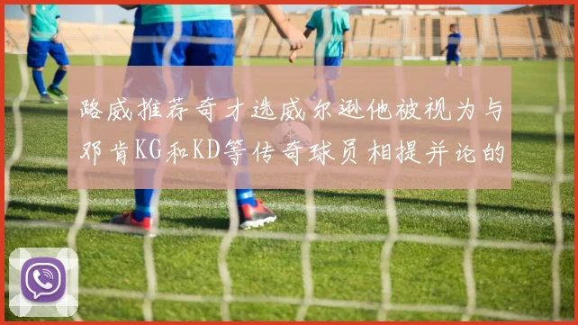路威推荐奇才选威尔逊他被视为与邓肯KG和KD等传奇球员相提并论的未来之星