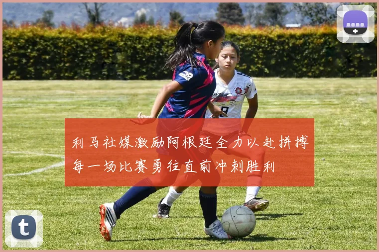 利马社媒激励阿根廷全力以赴拼搏每一场比赛勇往直前冲刺胜利