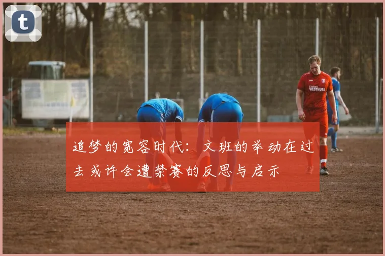追梦的宽容时代：文班的举动在过去或许会遭禁赛的反思与启示