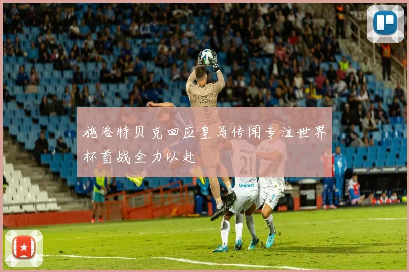 施洛特贝克回应皇马传闻专注世界杯首战全力以赴