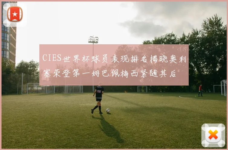 CIES世界杯球员表现排名揭晓奥利塞荣登第一姆巴佩梅西紧随其后