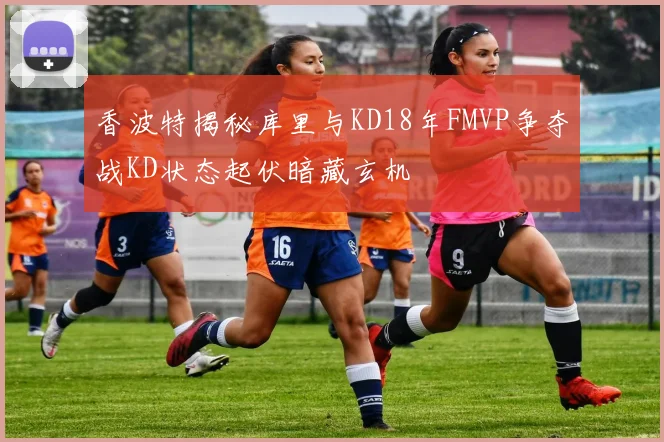 香波特揭秘库里与KD18年FMVP争夺战KD状态起伏暗藏玄机