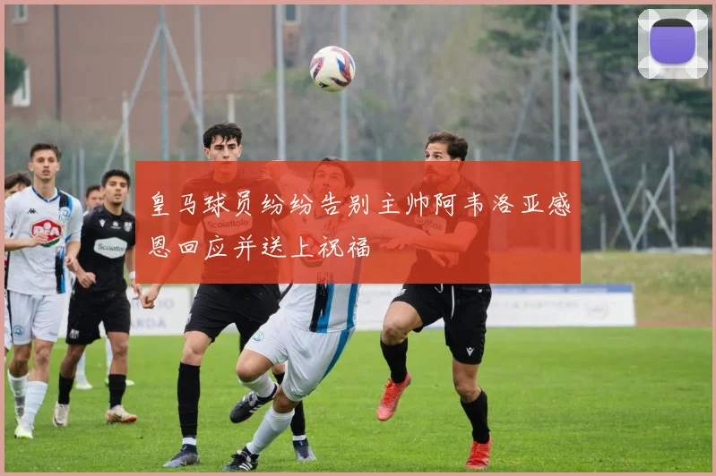 皇马球员纷纷告别主帅阿韦洛亚感恩回应并送上祝福