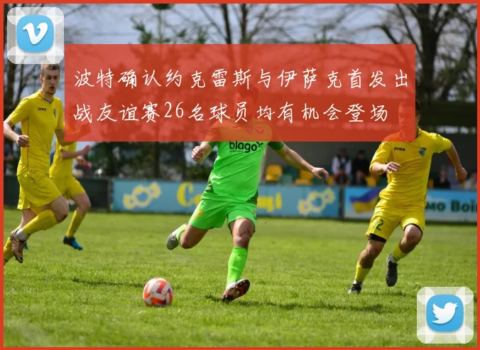 波特确认约克雷斯与伊萨克首发出战友谊赛26名球员均有机会登场