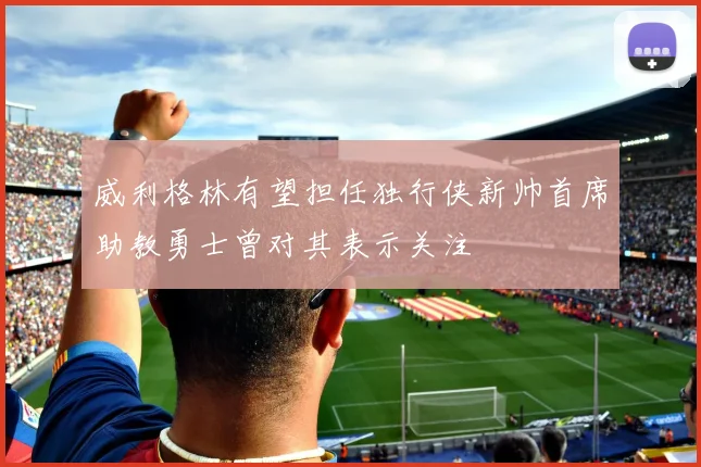 威利格林有望担任独行侠新帅首席助教勇士曾对其表示关注