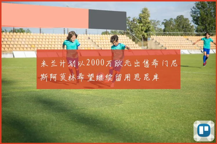 米兰计划以2000万欧元出售希门尼斯阿莫林希望继续留用恩昆库