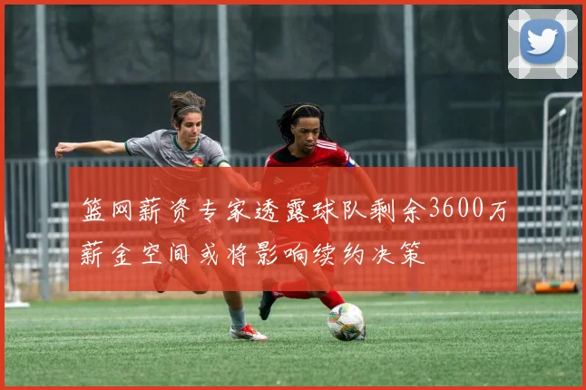 篮网薪资专家透露球队剩余3600万薪金空间或将影响续约决策