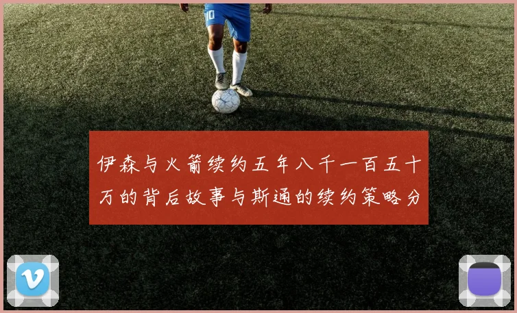 伊森与火箭续约五年八千一百五十万的背后故事与斯通的续约策略分析