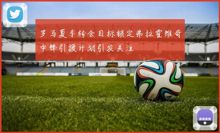 罗马夏季转会目标锁定弗拉霍维奇中锋引援计划引发关注