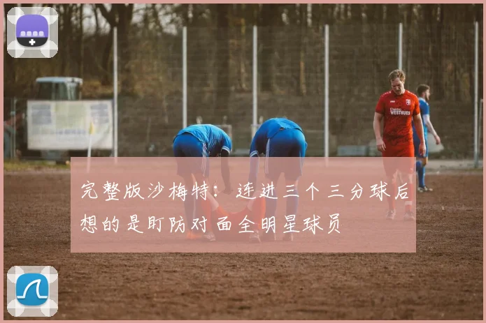完整版沙梅特：连进三个三分球后想的是盯防对面全明星球员
