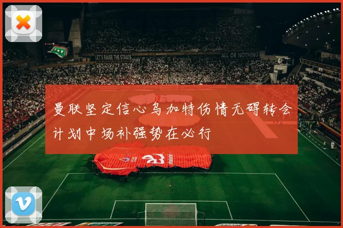 曼联坚定信心乌加特伤情无碍转会计划中场补强势在必行