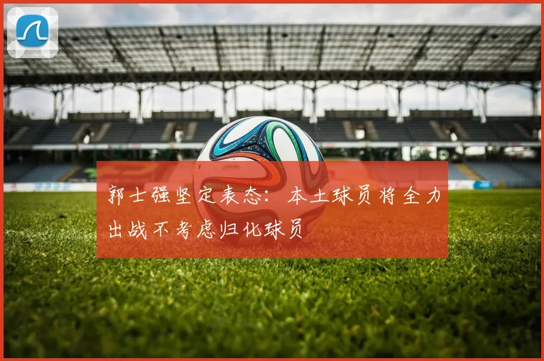 郭士强坚定表态：本土球员将全力出战不考虑归化球员