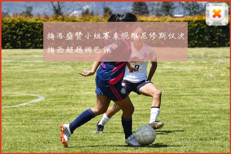 梅洛盛赞小组赛表现维尼修斯仅次梅西超越姆巴佩